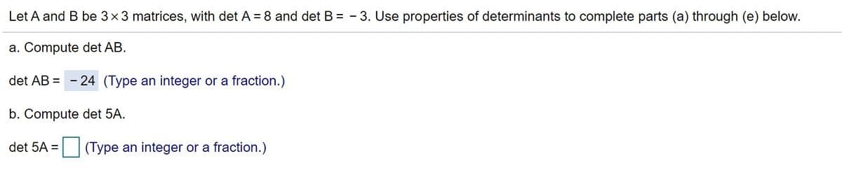 Let A and B be 3x3 matrices, with det A = 8 and det B = - 3. Use properties of determinants to complete parts (a) through (e) below.
a. Compute det AB.
det AB = - 24 (Type an integer or a fraction.)
b. Compute det 5A.
det 5A = (Type an integer or a fraction.)
