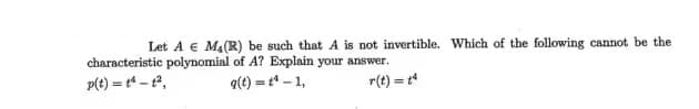 ### Problem Statement

**Let \( A \in M_4(\mathbb{R}) \) be such that \( A \) is not invertible. Which of the following cannot be the characteristic polynomial of \( A \)? Explain your answer.**

\[ p(t) = t^4 - t^2 \]
\[ q(t) = t^4 - 1 \]
\[ r(t) = t^4 \]

### Explanation

There are three given polynomials:
1. \( p(t) = t^4 - t^2 \)
2. \( q(t) = t^4 - 1 \)
3. \( r(t) = t^4 \)

To determine which of these polynomials cannot be the characteristic polynomial of the matrix \( A \) when \( A \) is not invertible, we need to consider the properties of characteristic polynomials of non-invertible (singular) matrices.

For a matrix \( A \in M_4(\mathbb{R}) \) to be non-invertible, its determinant must be zero. This implies that 0 is an eigenvalue of \( A \). Hence, the characteristic polynomial of \( A \) must have \( t = 0 \) as a root.

- **For \( p(t) = t^4 - t^2 \):**
  \[ p(t) = t^2(t^2 - 1) = t^2(t - 1)(t + 1) \]
  This polynomial has roots \( t = 0, t = 1, t = -1 \). Therefore, 0 is a root, and \( p(t) \) can be a characteristic polynomial of \( A \).

- **For \( q(t) = t^4 - 1 \):**
  \[ q(t) = (t^2 - 1)(t^2 + 1) = (t - 1)(t + 1)(t^2 + 1) \]
  The roots are \( t = 1, t = -1, t = i, t = -i \). Since 0 is not a root, \( q(t) \) cannot be the characteristic polynomial of \( A \).

- **For \( r(t) = t^4 \):**
  \[ r(t) = t^4 \]
  This polynomial has a root at