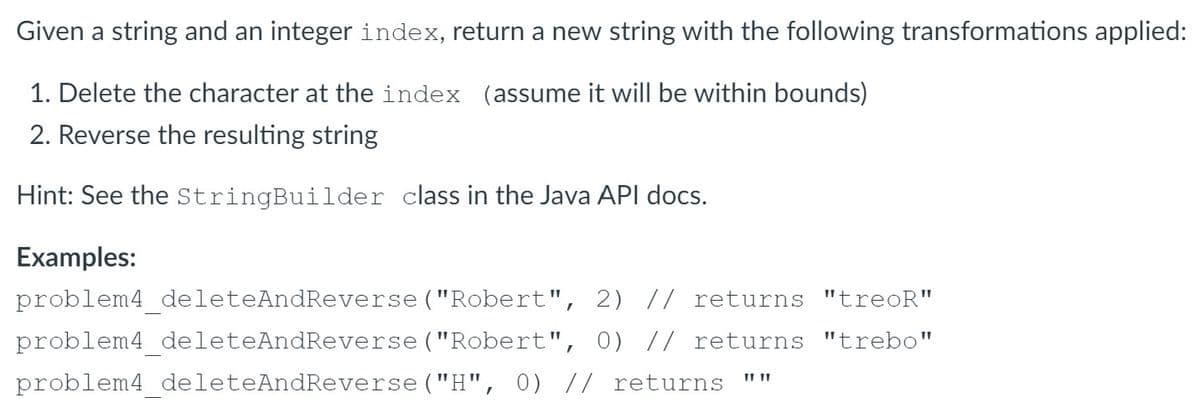 Given a string and an integer index, return a new string with the following transformations applied:
1. Delete the character at the index (assume it will be within bounds)
2. Reverse the resulting string
Hint: See the StringBuilder class in the Java API docs.
Examples:
problem4 deleteAndReverse("Robert", 2) // returns "treoR"
problem4_deleteAndReverse ("Robert", 0) // returns "trebo"
problem4 deleteAndReverse ("H", 0) // returns
