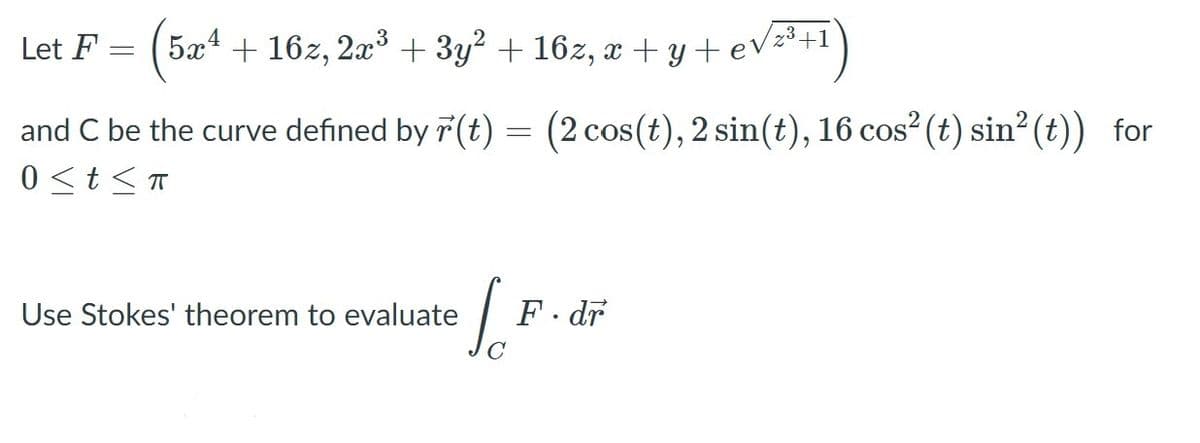 ### Application of Stokes' Theorem in Vector Calculus

Consider the vector field \( \mathbf{F} \) defined as:

\[ \mathbf{F} = \left( 5x^4 + 16z, 2x^3 + 3y^2 + 16z, x + y + e^{\sqrt{z^3 + 1}} \right) \]

where \( x, y, z \) are spatial coordinates.

We also define the curve \( C \) using the parameterization \( \mathbf{r}(t) \):

\[ \mathbf{r}(t) = \left( 2 \cos(t), 2 \sin(t), 16 \cos^2(t) \sin^2(t) \right) \]

for the range \( 0 \le t \le \pi \).

The objective is to evaluate the line integral:

\[ \int_C \mathbf{F} \cdot d\mathbf{r} \]

using Stokes' Theorem.

### Stokes' Theorem

Stokes' Theorem relates a surface integral of a curl of a vector field over a surface \( S \) to a line integral of the vector field over the boundary curve \( C \):

\[ \int_{C} \mathbf{F} \cdot d\mathbf{r} = \iint_{S} \nabla \times \mathbf{F} \cdot d\mathbf{S} \]

where:
- \( \nabla \times \mathbf{F} \) is the curl of the vector field \( \mathbf{F} \)
- \( d\mathbf{S} \) is the vector area element of the surface \( S \)

**Steps to Apply Stokes' Theorem:**

1. **Determine the Boundary Curve \( C \):** We have been given \( \mathbf{r}(t) \) that describes the curve C.
2. **Find a Surface \( S \) with Boundary \( C \):** Choose a convenient surface whose boundary is \( C \).
3. **Evaluate \( \nabla \times \mathbf{F} \):** Calculate the curl of the vector field \( \mathbf{F} \).
4. **Parameterize the Surface \( S \):** Express the chosen surface \( S \) in terms of parameters.
5. **Compute the Surface Integral:** Evaluate