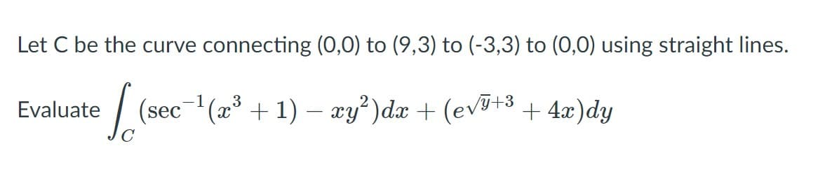 Let C be the curve connecting (0,0) to (9,3) to (-3,3) to (0,0) using straight lines.
|
(sec-(æ³ + 1) – xy²)dx + (evJ+3+ 4x)dy
Evaluate
