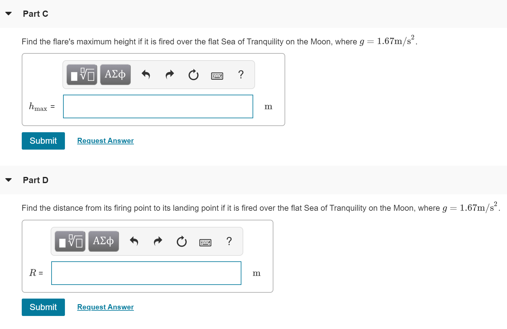 Part C
Find the flare's maximum height if it is fired over the flat Sea of Tranquility on the Moon, where g = 1.67m/s
Eνα ΑΣφ
hmax
Submit
Request Answer
Part D
1.67m/s2
Find the distance from its firing point to its landing point if it is fired over the flat Sea of Tranquility on the Moon, where g
ΑΣφ
R =
Request Answer
Submit
