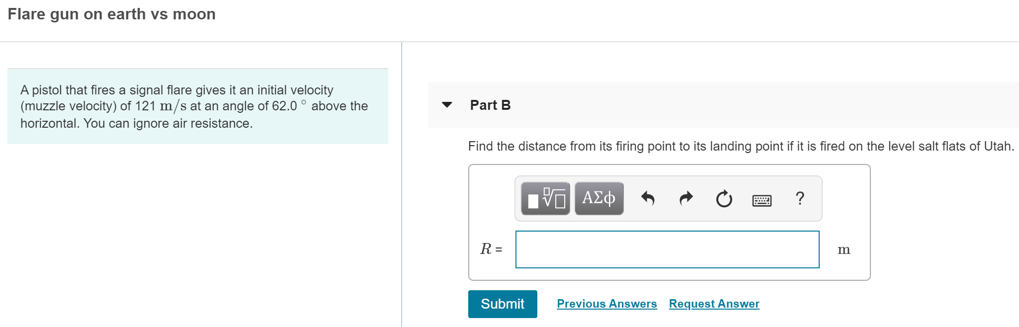 Flare gun on earth vs moon
A pistol that fires a signal flare gives it an initial velocity
(muzzle velocity) of 121 m/s at an angle of 62.0° above the
horizontal. You can ignore air resistance.
Part B
Find the distance from its firing point to its landing point if it is fired on the level salt flats of Utah.
ν ΑΣφ
?
R =
Previous Answers
Request Answer
Submit
