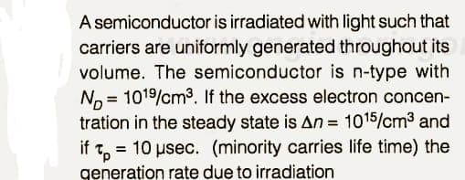 A semiconductor is irradiated with light such that
carriers are uniformly generated throughout its
volume. The semiconductor is n-type with
No = 1019/cm3. If the excess electron concen-
tration in the steady state is An = 1015/cm3 and
if Tp=
= 10 usec. (minority carries life time) the
generation rate due to irradiation
