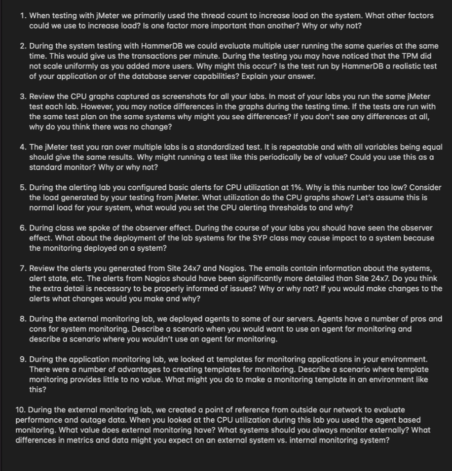 1. When testing with jMeter we primarily used the thread count to increase load on the system. What other factors
could we use to increase load? Is one factor more important than another? Why or why not?
2. During the system testing with HammerDB we could evaluate multiple user running the same queries at the same
time. This would give us the transactions per minute. During the testing you may have noticed that the TPM did
not scale uniformly as you added more users. Why might this occur? Is the test run by HammerDB a realistic test
of your application or of the database server capabilities? Explain your answer.
3. Review the CPU graphs captured as screenshots for all your labs. In most of your labs you run the same jMeter
test each lab. However, you may notice differences in the graphs during the testing time. If the tests are run with
the same test plan on the same systems why might you see differences? If you don't see any differences at all,
why do you think there was no change?
4. The jMeter test you ran over multiple labs is a standardized test. It is repeatable and with all variables being equal
should give the same results. Why might running a test like this periodically be of value? Could you use this as a
standard monitor? Why or why not?
5. During the alerting lab you configured basic alerts for CPU utilization at 1%. Why is this number too low? Consider
the load generated by your testing from jMeter. What utilization do the CPU graphs show? Let's assume this is
normal load for your system, what would you set the CPU alerting thresholds to and why?
6. During class we spoke of the observer effect. During the course of your labs you should have seen the observer
effect. What about the deployment of the lab systems for the SYP class may cause impact to a system because
the monitoring deployed on a system?
7. Review the alerts you generated from Site 24x7 and Nagios. The emails contain information about the systems,
alert state, etc. The alerts from Nagios should have been significantly more detailed than Site 24x7. Do you think
the extra detail is necessary to be properly informed of issues? Why or why not? If you would make changes to the
alerts what changes would you make and why?
8. During the external monitoring lab, we deployed agents to some of our servers. Agents have a number of pros and
cons for system monitoring. Describe a scenario when you would want to use an agent for monitoring and
describe a scenario where you wouldn't use an agent for monitoring.
9. During the application monitoring lab, we looked at templates for monitoring applications in your environment.
There were a number of advantages to creating templates for monitoring. Describe a scenario where template
monitoring provides little to no value. What might you do to make a monitoring template in an environment like
this?
10. During the external monitoring lab, we created a point of reference from outside our network to evaluate
performance and outage data. When you looked at the CPU utilization during this lab you used the agent based
monitoring. What value does external monitoring have? What systems should you always monitor externally? What
differences in metrics and data might you expect on an external system vs. internal monitoring system?