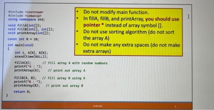 #include <iostream>
#include <iomanip>
using namespace std;
void fillA(int[]);
void fillB(int[], int []);
void printArray (int[]);
const int N = 10;
int main(void)
{
int i, A[N], B[N];
srand(time(NULL));
Do not modify main function.
In fillA, fillB, and printArray, you should use
pointer instead of array symbol [].
Do not use sorting algorithm (do not sort
the array A)
Do not make any extra spaces (do not make
extra arrays)
fillA(A);
printf("A: ");
printArray(A); // print out array A
// fill array A with random numbers
fillB(A, B); // fill array B using A
printf("B: ");
printArray (B); // print out array B
return 0;
CURTURE
I