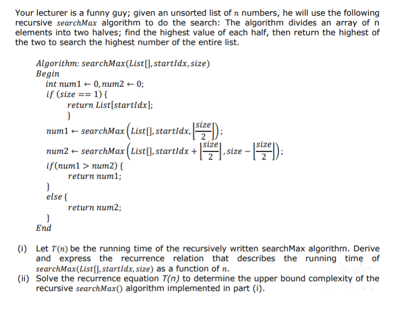 Your lecturer is a funny guy; given an unsorted list of n numbers, he will use the following
recursive searchMax algorithm to do the search: The algorithm divides an array of n
elements into two halves; find the highest value of each half, then return the highest of
the two to search the highest number of the entire list.
Algorithm: searchMax(List[], startIdx, size)
Begin
int num10, num2 ← 0;
if (size == 1) {
return List[start]dx];
}
num1 ← searchMax (List[], startIdx,[size]);
size
num2 ← searchMax (List[], startIdx + [5¹2€], size -
ze - [size]);
if(num1 > num2) {
return num1;
}
else {
}
End
return num2;
(i) Let T(n) be the running time of the recursively written search Max algorithm. Derive
and express the recurrence relation that describes the running time of
searchMax (List], startIdx, size) as a function of n.
(ii) Solve the recurrence equation T(n) to determine the upper bound complexity of the
recursive searchMax() algorithm implemented in part (i).