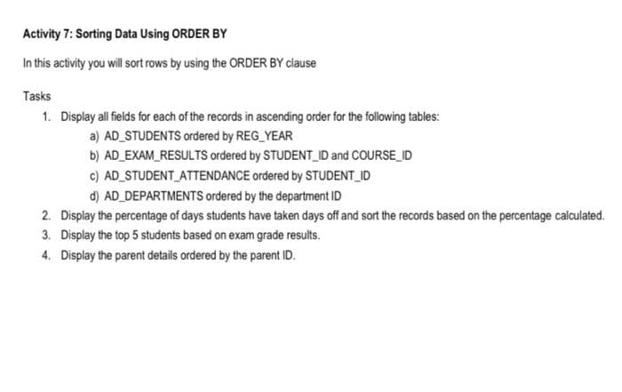 Activity 7: Sorting Data Using ORDER BY
In this activity you will sort rows by using the ORDER BY clause
Tasks
1. Display all fields for each of the records in ascending order for the following tables:
a) AD STUDENTS ordered by REG_YEAR
b) AD_EXAM_RESULTS ordered by STUDENT_ID and COURSE_ID
c) AD STUDENT ATTENDANCE ordered by STUDENT_ID
d) AD_DEPARTMENTS ordered by the department ID
2. Display the percentage of days students have taken days off and sort the records based on the percentage calculated.
3. Display the top 5 students based on exam grade results.
4. Display the parent details ordered by the parent ID.