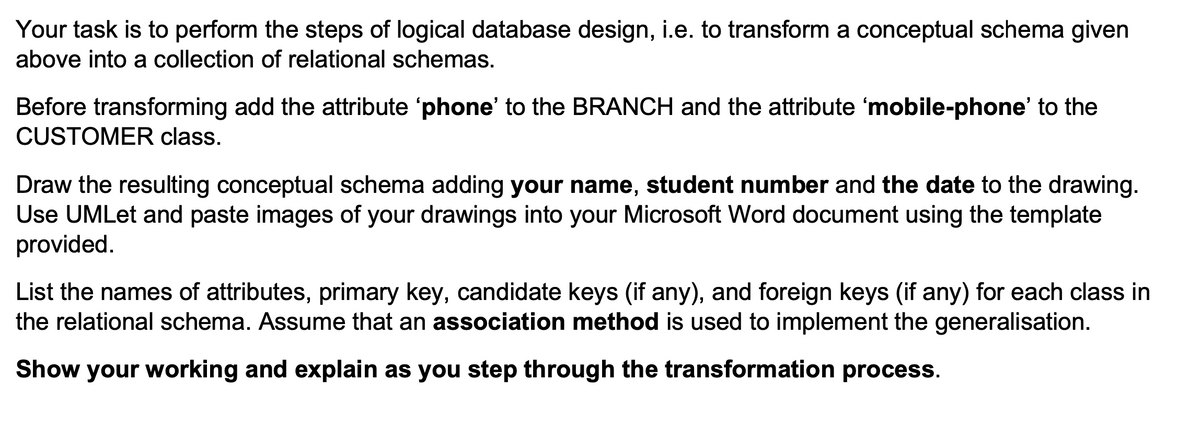 Your task is to perform the steps of logical database design, i.e. to transform a conceptual schema given
above into a collection of relational schemas.
Before transforming add the attribute 'phone' to the BRANCH and the attribute 'mobile-phone' to the
CUSTOMER class.
Draw the resulting conceptual schema adding your name, student number and the date to the drawing.
Use UMLet and paste images of your drawings into your Microsoft Word document using the template
provided.
List the names of attributes, primary key, candidate keys (if any), and foreign keys (if any) for each class in
the relational schema. Assume that an association method is used to implement the generalisation.
Show your working and explain as you step through the transformation process.