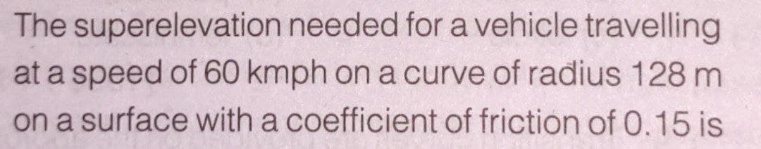 The superelevation needed for a vehicle travelling
at a speed of 60 kmph on a curve of radius 128 m
on a surface with a coefficient of friction of 0.15 is
