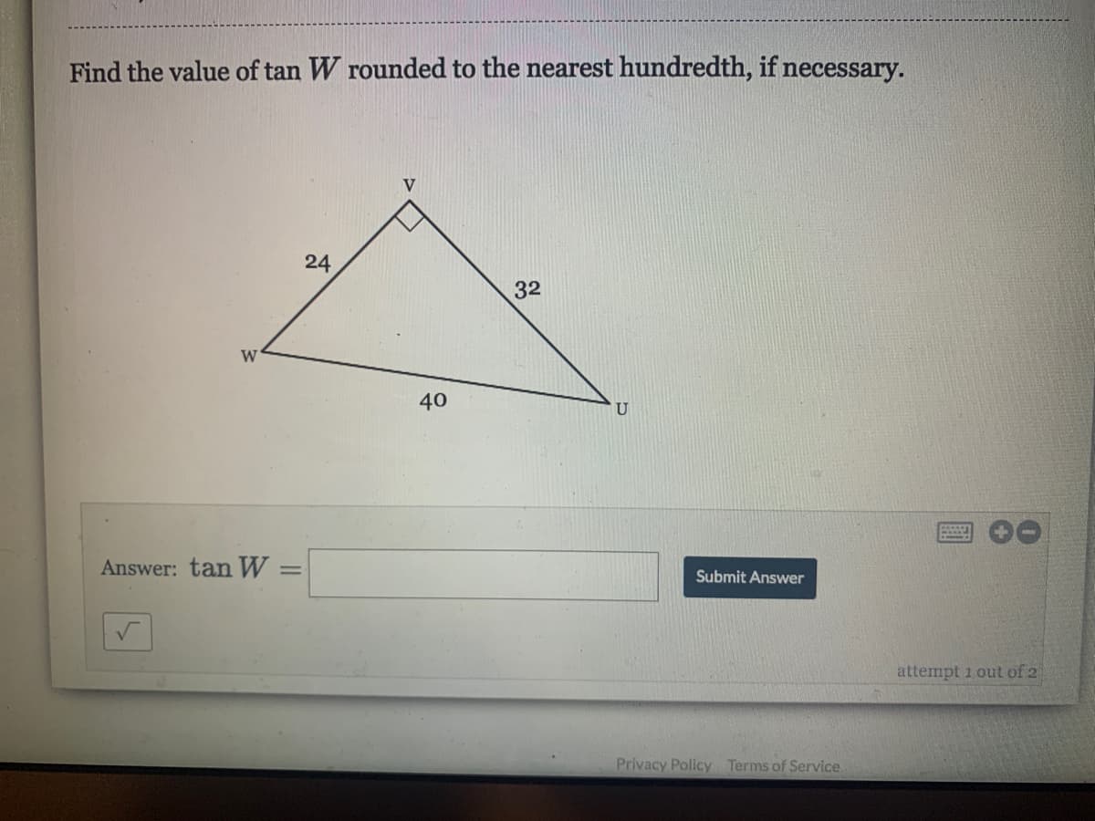 Find the value of tan W rounded to the nearest hundredth, if necessary.
V
24
32
W
40
U
Answer: tan W
%3D
Submit Answer
attempt 1 out of 2
Privacy Policy Terms of Service
