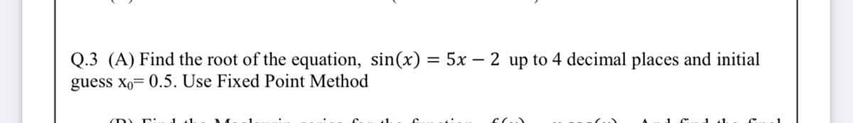 Q.3 (A) Find the root of the equation, sin(x) = 5x – 2 up to 4 decimal places and initial
guess xo= 0.5. Use Fixed Point Method
%3D
