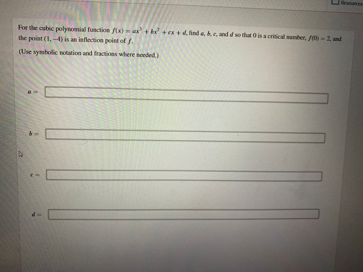 Resources
For the cubic polynomial function f(x) = ax + bx + cx + d, find a, b, c, and d so that 0 is a critical number, f(0) = 2, and
the point (1,-4) is an inflection point of f.
(Use symbolic notation and fractions where needed.)
a%3D
b =
