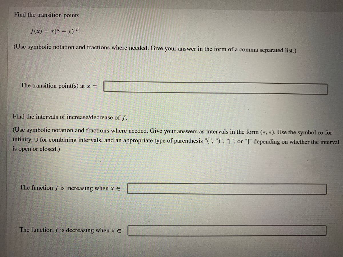 Find the transition points.
f(x) = x(5 – x)/3
(Use symbolic notation and fractions where needed. Give your answer in the form of a comma separated list.)
The transition point(s) at x =
Find the intervals of increase/decrease of f.
(Use symbolic notation and fractions where needed. Give your answers as intervals in the form (*, *). Use the symbol oo for
infinity, U for combining intervals, and an appropriate type of parenthesis "(", ")", "[", or "]" depending on whether the interval
is open or closed.)
The function f is increasing when x E
The function f is decreasing when x E
