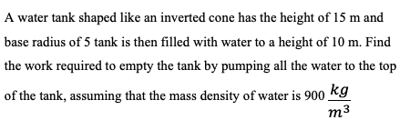 A water tank shaped like an inverted cone has the height of 15 m and
base radius of 5 tank is then filled with water to a height of 10 m. Find
the work required to empty the tank by pumping all the water to the top
of the tank, assuming that the mass density of water is 900 kg
m³