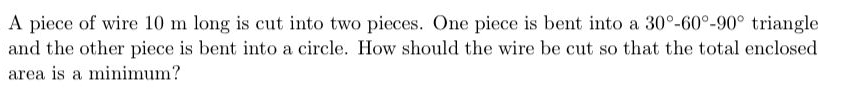 A piece of wire 10 m long is cut into two pieces. One piece is bent into a 30°-60°-90° triangle
and the other piece is bent into a circle. How should the wire be cut so that the total enclosed
area is a minimum?
