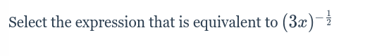 ### Question:
Select the expression that is equivalent to \((3x)^{-\frac{1}{2}}\)

### Explanation:
The goal of this problem is to identify an equivalent mathematical expression for the given expression \((3x)^{-\frac{1}{2}}\). To solve this, recall the properties of exponents:

1. \((a^m)^n = a^{m \cdot n}\)
2. \(a^{-n} = \frac{1}{a^n}\)
3. \(a^\frac{m}{n} = \sqrt[n]{a^m}\)

Using these rules, you start by expressing the given exponent in different forms:

- The negative exponent indicates a reciprocal: \((3x)^{-\frac{1}{2}} = \frac{1}{(3x)^{\frac{1}{2}}}\).
- The fractional exponent indicates a root: \((3x)^{\frac{1}{2}} = \sqrt{3x}\).

Thus:

- \((3x)^{-\frac{1}{2}} = \frac{1}{\sqrt{3x}}\).

So, \(\frac{1}{\sqrt{3x}}\) is an equivalent expression to \((3x)^{-\frac{1}{2}}\).