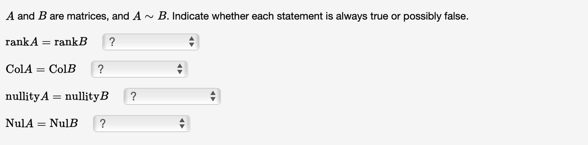 A and B are matrices, and A ~ B. Indicate whether each statement is always true or possibly false.
rank A = rank B
?
ColA = ColB ?
nullity A = nullity B
NulA = NulB ?
?