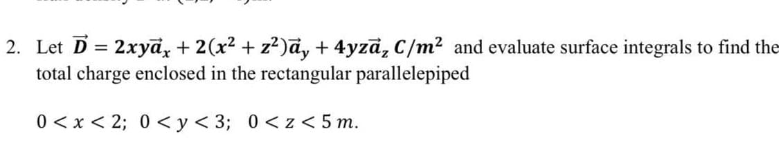 2. Let D = 2xyd, + 2(x2 + z²)a, + 4yzd, C/m² and evaluate surface integrals to find the
total charge enclosed in the rectangular parallelepiped
0 < x < 2; 0 <y<3; 0<z< 5 m.
