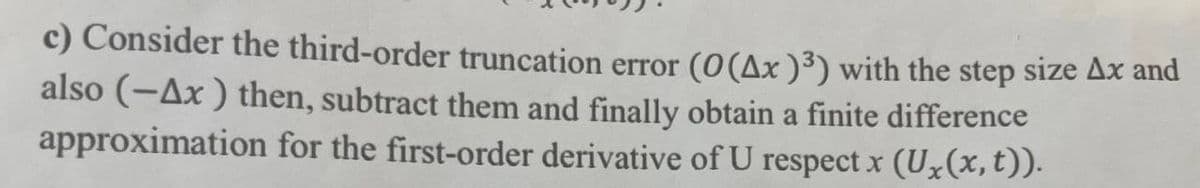 c) Consider the third-order truncation error (0 (Ax )³) with the step size Ax and
also (-Ax ) then, subtract them and finally obtain a finite difference
approximation for the first-order derivative of U respect x (U₂(x, t)).