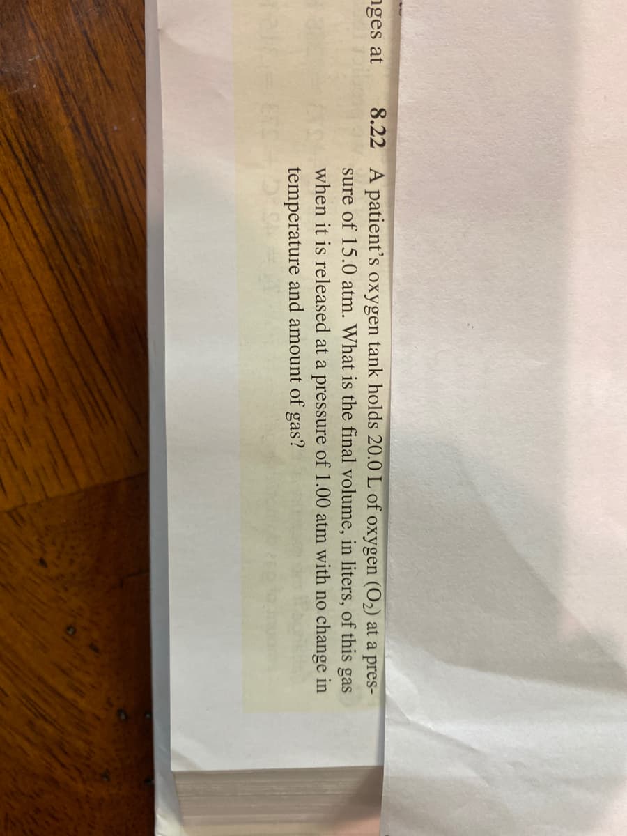 8.22 A patient's oxygen tank holds 20.0 L of oxygen (O2) at a pres-
sure of 15.0 atm. What is the final volume, in liters, of this gas
when it is released at a pressure of 1.00 atm with no change in
temperature and amount of gas?
nges at
