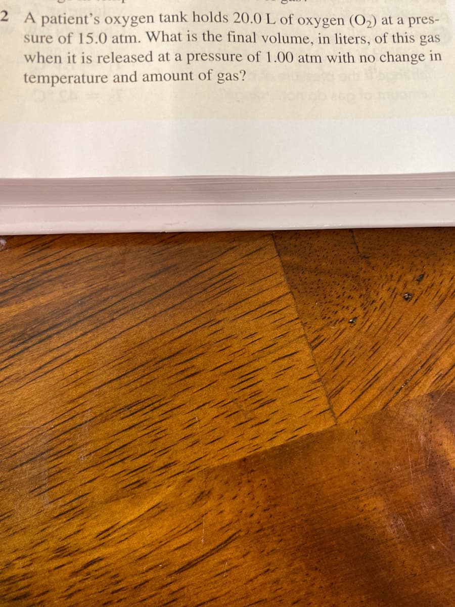 2 A patient's oxygen tank holds 20.0 L of oxygen (O2) at a pres-
sure of 15.0 atm. What is the final volume, in liters, of this gas
when it is released at a pressure of 1.00 atm with no change in
temperature and amount of gas?
