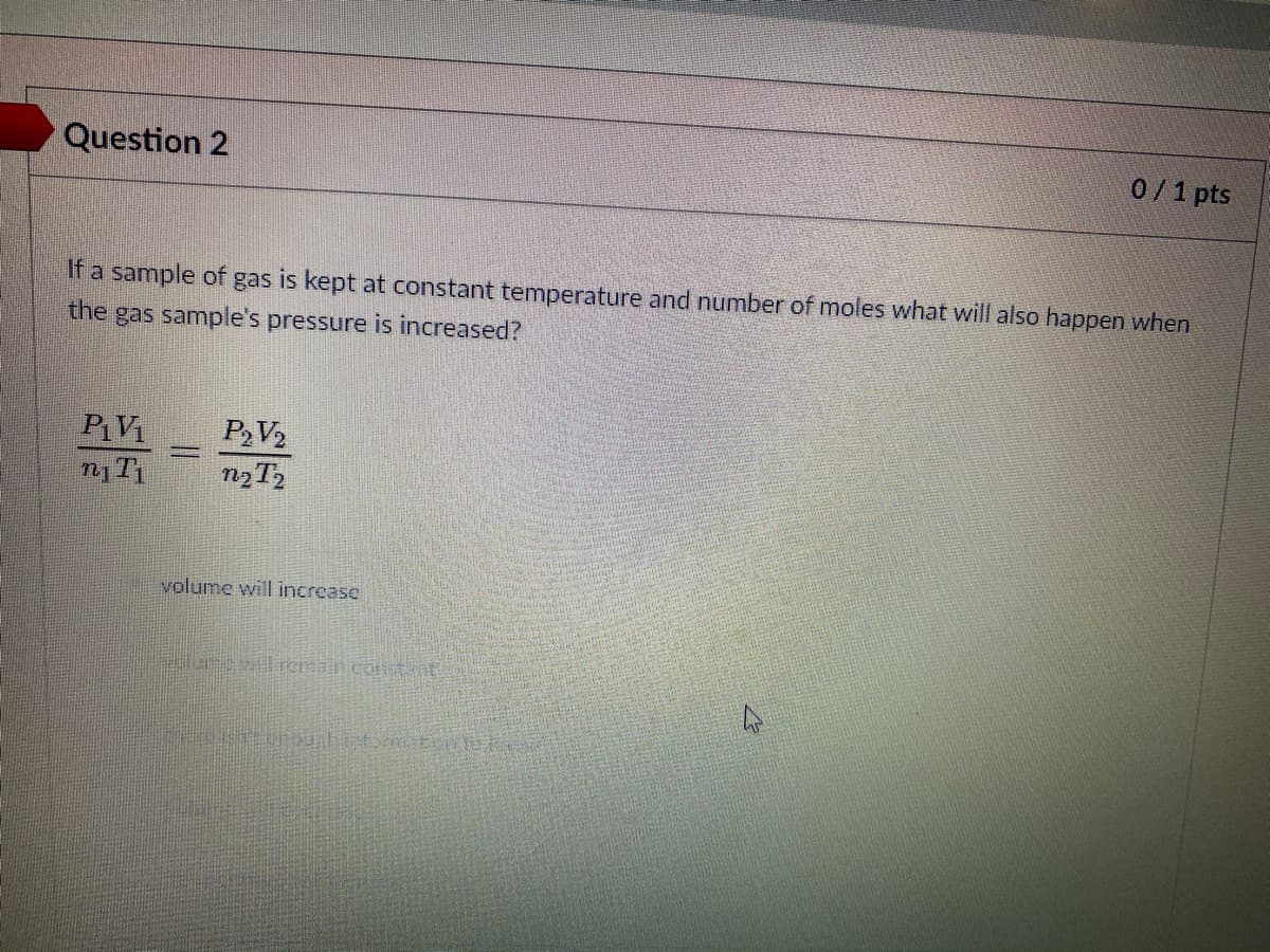 Question 2
0/1 pts
If a sample of gas is kept at constant temperature and number of moles what will also happen when
the gas sample's pressure is increased?
PV
PV2
volume will increase
elurvl reain costt
