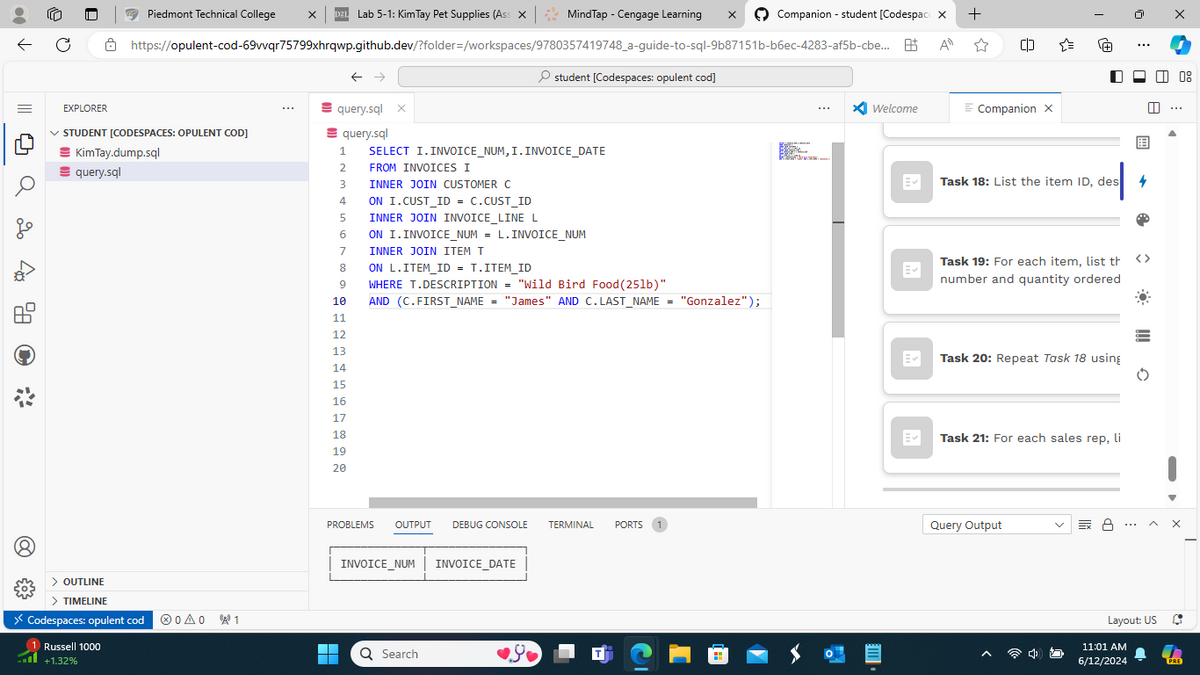 EXPLORER
Piedmont Technical College
D2L Lab 5-1: Kim Tay Pet Supplies (Ass X | MindTap - Cengage Learning
Companion - student [Codespace X +
ΑΠ
https://opulent-cod-69vvqr75799xhrqwp.github.dev/?folder=/workspaces/9780357419748_a-guide-to-sql-9b87151b-b6ec-4283-af5b-cbe...
✓ STUDENT [CODESPACES: OPULENT COD]
C*
Kim Tay.dump.sql
query.sql
> OUTLINE
> TIMELINE
> Codespaces: opulent cod 00 1
Russell 1000
+1.32%
←
student [Codespaces: opulent cod]
query.sql
1
query.sql X
SELECT I. INVOICE_NUM, I. INVOICE_DATE
* Welcome
2
FROM INVOICES I
3
INNER JOIN CUSTOMER C
Ev
4
ON I.CUST_ID = C.CUST_ID
5
INNER JOIN INVOICE_LINE L
6
ON I. INVOICE_NUM = L. INVOICE_NUM
7
INNER JOIN ITEM T
8
ON L.ITEM_ID = T.ITEM_ID
Ev
9
WHERE T.DESCRIPTION = "Wild Bird Food (25lb)"
10
AND (C.FIRST_NAME = "James" AND C. LAST_NAME
=
"Gonzalez");
11
12
13
14
15
16
17
18
19
20
2222
号
Companion X
+
☐
日
日
Task 18: List the item ID, des 4
Task 19: For each item, list th <>
number and quantity ordered
Task 20: Repeat Task 18 using
Task 21: For each sales rep, li
08
0€
PROBLEMS OUTPUT DEBUG CONSOLE TERMINAL PORTS 1
Query Output
Ex 8
^
INVOICE_NUM
H
Q Search
INVOICE_DATE
Layout: US
11:01 AM
6/12/2024