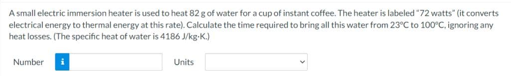 A small electric immersion heater is used to heat 82 g of water for a cup of instant coffee. The heater is labeled "72 watts" (it converts
electrical energy to thermal energy at this rate). Calculate the time required to bring all this water from 23°C to 100°C, ignoring any
heat losses. (The specific heat of water is 4186 J/kg-K.)
Number
i
Units
