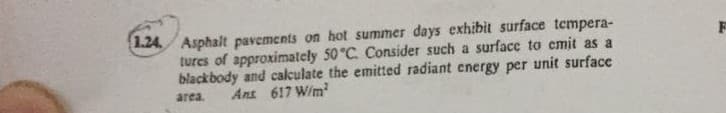 1.24 Asphalt pavements on hot summer days exhibit surface tempera-
tures of approximately 50 °C. Consider such a surface to cmit as a
blackbody and calculate the emitted radiant energy per unit surface
area.
Ans 617 W/m
