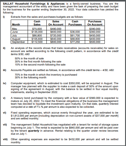 SALLAT Household Furnishings & Appliances is a family-owned business. You are the
management accountant of the entity and have been given the iask of preparing the cash budget
for the business for the quarter ending September 30, 2022. Your data collection has yielded the
following:
Extracts from the sales and purchases budgets are as follows:
Cash
Sales
Cash
Purchases
Month
Sales
On Account
Purchases
On Account
May
June
$75,000
$135,000
$86,800
$105,600
$112,500
$480,000
$600,000
$390.000
$360,000
$36,000
July
August
September
$720,000
$640,000
S800,000
$61,700
$68,800
$77,250
$450,000
$400,000
$500,000
i)
An analysis of the records shows that trade receivables (accounts receivable) for sales on
account are settled according to the following credit pattern, in accordance with the credit
tems 5/30, n90:
50% in the month of sale
35% in the first month following the sale
15% in the second month following the sale
ii)
Accounts Payable are settled as follows, in accordance with the credit terms - 4/30, n60:
70% in the month in which the inventory is purchased
30% in the following month
Computer equipment, which is estimated to cost $350,000, will be acquired in August. The
iv)
manager has planned with the supplier to make a cash deposit of 50% of the amount upon
signing of the agreement in August, with the balance to be settled in four equal monthly
instalments, starting in September 2022.
v)
A treasury bond purchased by the company with a face value of $560,000 is expected to
mature on July 20, 2022. To meet the financial obligations of the business the management
team has decided to liquidate the investment upon maturity. On that date, quarterly interest
computed at a rate of 7% % per annum is also expected to be collected.
vi)
Fixed operating expenses, which acrue evenly throughout the year, are estimated to be
$1,812.000 per annum (including depreciation on non-current assets of $37,.000 per month]
and are settied monthly.
vii) The management Sallat Household has negotiated with a tenant for rental of storage space
beginning on July 1. The rental is expected to be $840,000 per annum and will be paid over
by the tenant quarterly in advance. Rental relating to the quarter under review becomes
due on July 1.
viii) Other operating expenses are expected to be $432,000 per annum and will be settled
monthly.
