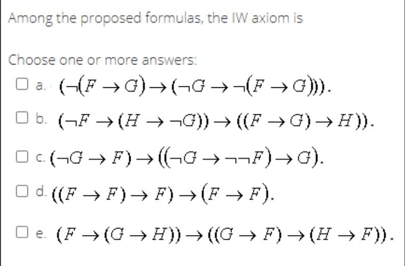 Among the proposed formulas, the IW axiom is
Choose one or more answers:
O a. (-(F → G)→(¬G →¬(F →G))).
O b. (¬F → (H →¬G)) → ((F → G) → H)).
Oc(-G → F)→ (¬G →¬¬F)→G).
O d. ((F → F)→ F) → (F → F).
O e. (F → (G → H)) → ((G → F)→ (H → F)).
