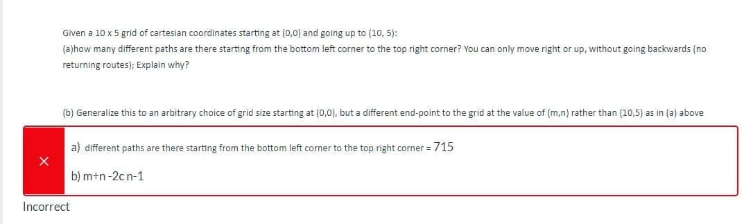 Given a 10 x 5 grid of cartesian coordinates starting at (0,0) and going up to (10, 5):
(a)how many different paths are there starting from the bottom left corner to the top right corner? You can only move right or up, without going backwards (no
returning routes); Explain why?
(b) Generalize this to an arbitrary choice of grid size starting at (0,0), but a different end-point to the grid at the value of (m,n) rather than (10,5) as in (a) above
a) different paths are there starting from the bottom left corner to the top right corner = 715
b) m+n -2c n-1
Incorrect
