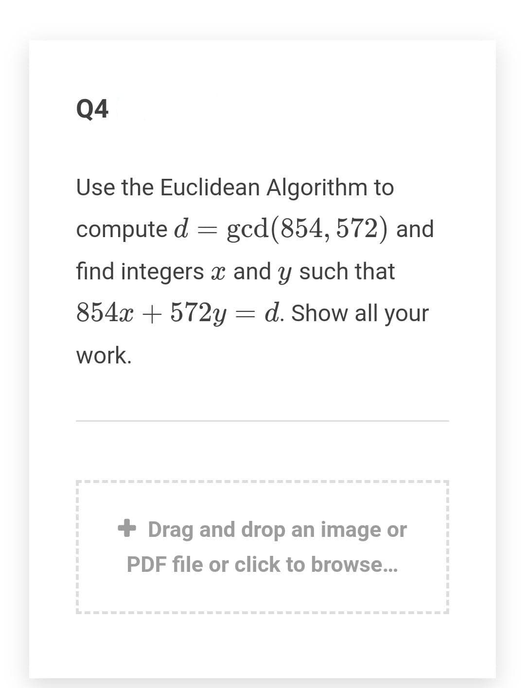 Q4
Use the Euclidean Algorithm to
compute d
gcd(854, 572) and
find integers x and y such that
854x + 572y = d. Show all your
work.
+ Drag and drop an image or
PDF file or click to browse..
