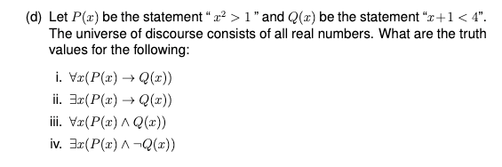 (d) Let P(x) be the statement " x? > 1" and Q(x) be the statement "x+1 < 4".
The universe of discourse consists of all real numbers. What are the truth
values for the following:
i. Vz(P(x) → Q(x))
ii. 3x(P(x) → Q(x))
iii. Væ(P(x) A Q(æ))
iv. 3r(P(x) A ¬Q(x))
