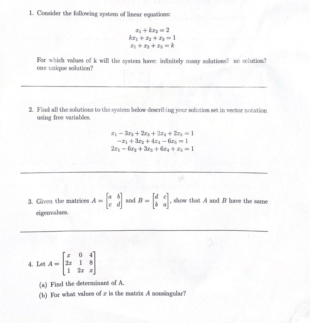 1. Consider the following system of linear equations:
X1+ kx2 = 2
kæ1 + x2 + x3 = 1
x1 + x2 + x3 = k
For which values of k will the system have: infinitely many solutions? no solution?
one unique solution?
2. Find all the solutions to the system below describing your solution set in vector notation
using free variables.
x1 – 3x2 + 2x3 + 2x4 + 2x5 =1
-x1+ 3x2 + 4x4 – 6x5 = 1
2.x1 – 6x2 + 3x3 + 6x4 + x5 = 1
3. Given the matrices A =
and B =
show that A and B have the same
a
eigenvalues.
0 4
4. Let A = 2x
1
1
8.
(a) Find the determinant of A.
(b) For what values of r is the matrix A nonsingular?
