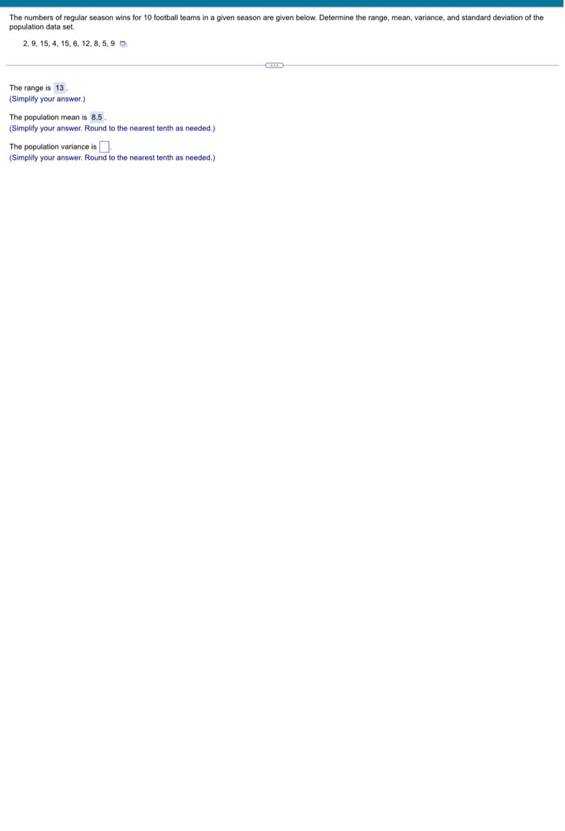 ### Statistics for Football Team Wins

The numbers of regular season wins for 10 football teams in a given season are given below. Determine the range, mean, variance, and standard deviation of the population data set.

**Data Set:**
\[ 2, 9, 15, 4, 15, 6, 12, 8, 5, 9 \]

#### Calculations

1. **Range:**
   The range is calculated as the difference between the maximum and minimum values in the data set.
   \[
   \text{Range} = \text{max} - \text{min} = 15 - 2 = 13
   \]
   **The range is** \( \boxed{13} \).

2. **Population Mean:**
   The mean is the average of the data set, calculated by summing all the values and dividing by the number of values.
   \[
   \text{Mean} = \frac{2 + 9 + 15 + 4 + 15 + 6 + 12 + 8 + 5 + 9}{10} = \frac{85}{10} = 8.5
   \]
   **The population mean is** \( \boxed{8.5} \) (simplify your answer. Round to the nearest tenth as needed).

3. **Population Variance:**
   The variance measures the spread of the numbers in the data set. It is calculated by finding the average of the squared differences from the mean.
   
   \[
   \begin{align*}
   \text{Variance} &= \frac{\sum_{i=1}^N (x_i - \mu)^2}{N} \\
   &= \frac{(2-8.5)^2 + (9-8.5)^2 + (15-8.5)^2 + (4-8.5)^2 + (15-8.5)^2 + (6-8.5)^2 + (12-8.5)^2 + (8-8.5)^2 + (5-8.5)^2 + (9-8.5)^2}{10}
   \end{align*}
   \]

   Calculating each squared difference:
   \[
   \begin{align*}
   (2 - 8.5)^2 &= 42.25