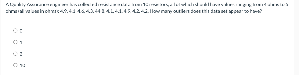 A Quality Assurance engineer has collected resistance data from 10 resistors, all of which should have values ranging from 4 ohms to 5
ohms (all values in ohms): 4.9, 4.1, 4.6, 4.3, 44.8, 4.1, 4.1, 4.9,4.2, 4.2. How many outliers does this data set appear to have?
O 1
O 2
O 10
