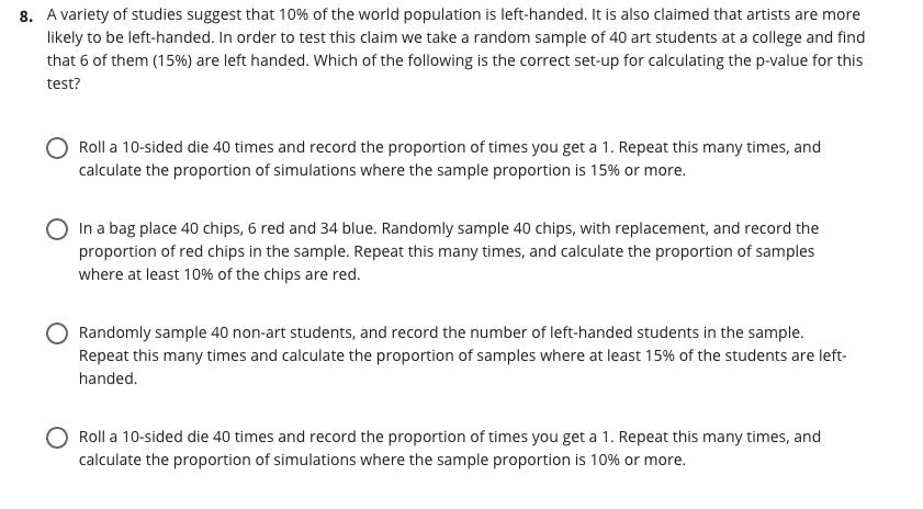 8. A variety of studies suggest that 10% of the world population is left-handed. It is also claimed that artists are more
likely to be left-handed. In order to test this claim we take a random sample of 40 art students at a college and find
that 6 of them (15%) are left handed. Which of the following is the correct set-up for calculating the p-value for this
test?
Roll a 10-sided die 40 times and record the proportion of times you get a 1. Repeat this many times, and
calculate the proportion of simulations where the sample proportion is 15% or more.
In a bag place 40 chips, 6 red and 34 blue. Randomly sample 40 chips, with replacement, and record the
proportion of red chips in the sample. Repeat this many times, and calculate the proportion of samples
where at least 10% of the chips are red.
Randomly sample 40 non-art students, and record the number of left-handed students in the sample.
Repeat this many times and calculate the proportion of samples where at least 15% of the students are left-
handed.
Roll a 10-sided die 40 times and record the proportion of times you get a 1. Repeat this many times, and
calculate the proportion of simulations where the sample proportion is 10% or more.
