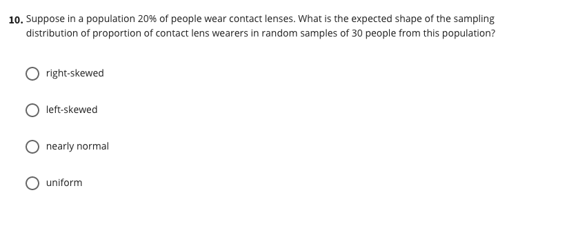 10. Suppose in a population 20% of people wear contact lenses. What is the expected shape of the sampling
distribution of proportion of contact lens wearers in random samples of 30 people from this population?
right-skewed
left-skewed
O nearly normal
uniform
