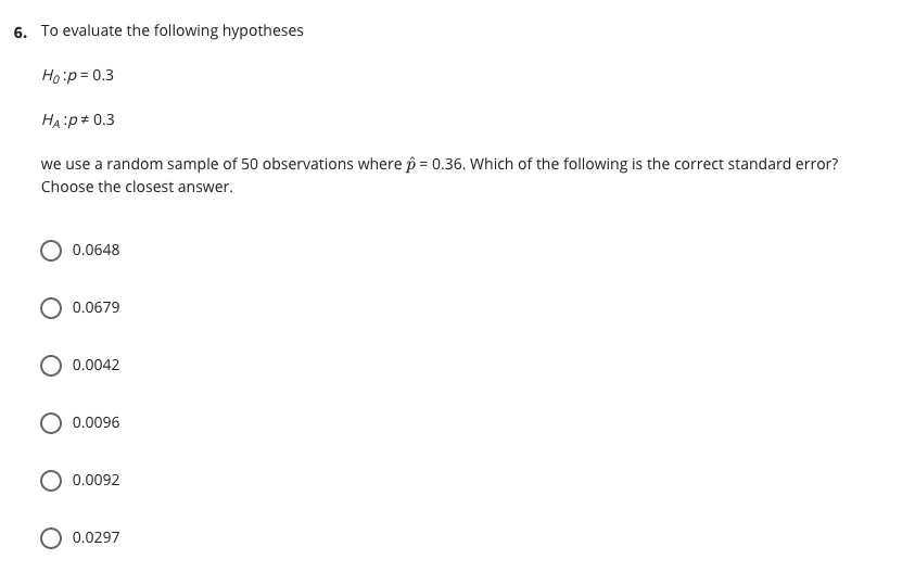 6. To evaluate the following hypotheses
Ho:p = 0.3
HA:p# 0.3
we use a random sample of 50 observations where p = 0.36. Which of the following is the correct standard error?
Choose the closest answer.
O 0.0648
0.0679
0.0042
0.0096
0.0092
0.0297
