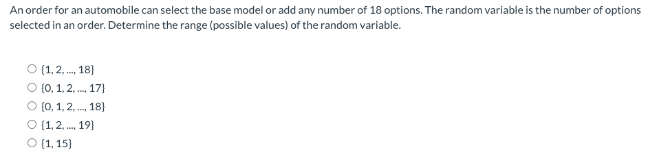 An order for an automobile can select the base model or add any number of 18 options. The random variable is the number of options
selected in an order. Determine the range (possible values) of the random variable.
O {1, 2, ., 18}
O {0, 1, 2, ., 17}
O {0, 1, 2, ., 18}
O {1, 2, ., 19}
O {1, 15}
