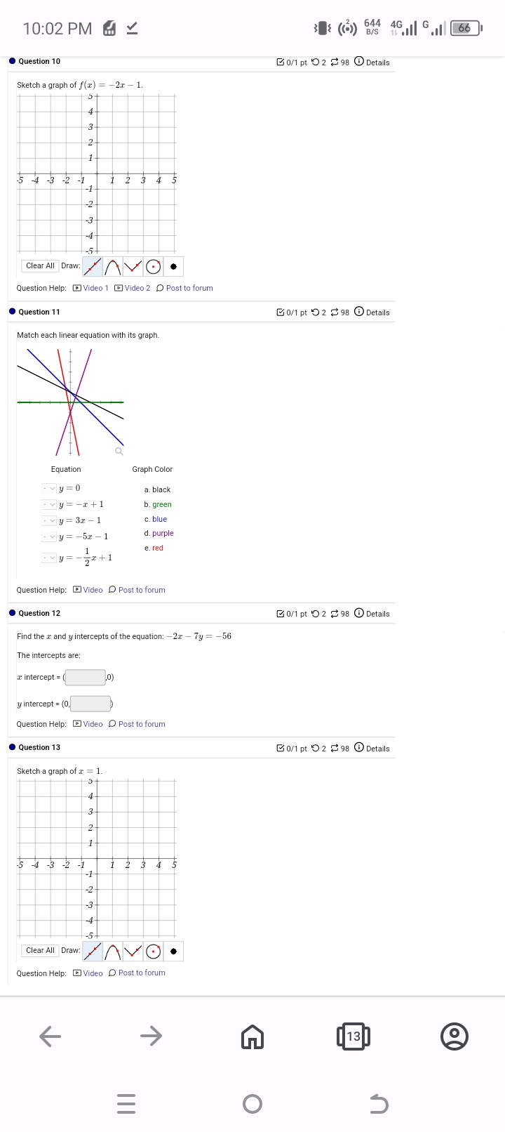 10:02 PM ✓
Question 10
Sketch a graph of f(x) = -2x-1.
5
4
(()) 644 4G
B/S 1
0/1 pt 298 Details
-5-4-3-2-1
3
2
1
1
2 3 4
-1
-2
-3
-4
-5+
Clear All Draw:
AVO
Question Help: Video 1 Video 2 Post to forum
Question 11
Match each linear equation with its graph.
Equation
y=0
Graph Color
a. black
y=-x+1
y=3x-1
y=-5x-1
b. green
c. blue
d. purple
1
e. red
y=--
22+1
Question Help: Video Post to forum
Question 12
Find the x and y intercepts of the equation: -2x-7y = -56
The intercepts are:
intercept
y intercept = (0,
Question Help: Video Post to forum
Question 13
Sketch a graph of x = 1.
5
-5 -4 -3 -2 -1
4
3
2
1
-1
-2
-3
-4
-5-
1 2 3 4
0/1 pt 298 Details
0/1 pt 298 Details
0/1 pt 298 Details
Clear All Draw:
AVO
Question Help: Video Post to forum
K
ने
13
|||
=
66