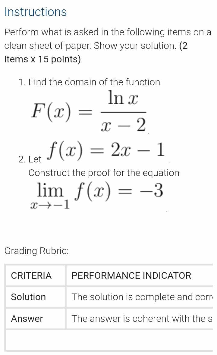 Instructions
Perform what is asked in the following items on a
clean sheet of paper. Show your solution. (2
items x 15 points)
1. Find the domain of the function
F(x) =
=
X
ln x
-
2
2. Let f (x)
=
2x1
Construct the proof for the equation
lim f(x) = -3
x-1
Grading Rubric:
CRITERIA
PERFORMANCE INDICATOR
Solution
The solution is complete and corr
Answer
The answer is coherent with the s