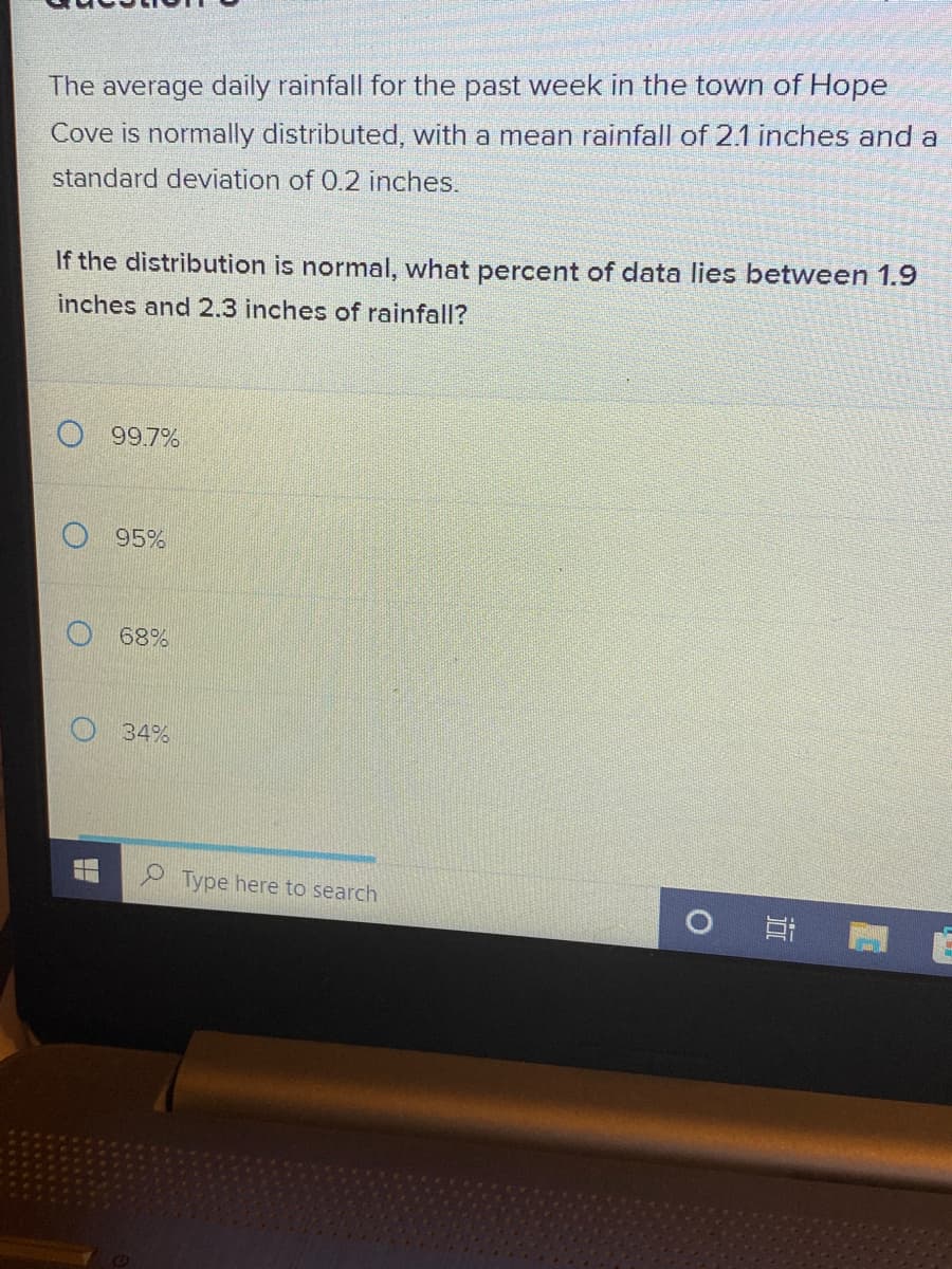 The average daily rainfall for the past week in the town of Hope
Cove is normally distributed, with a mean rainfall of 2.1 inches and a
standard deviation of 0.2 inches.
If the distribution is normal, what percent of data lies between 1.9
inches and 2.3 inches of rainfall?
99.7%
95%
68%
34%
Type here to search
31
