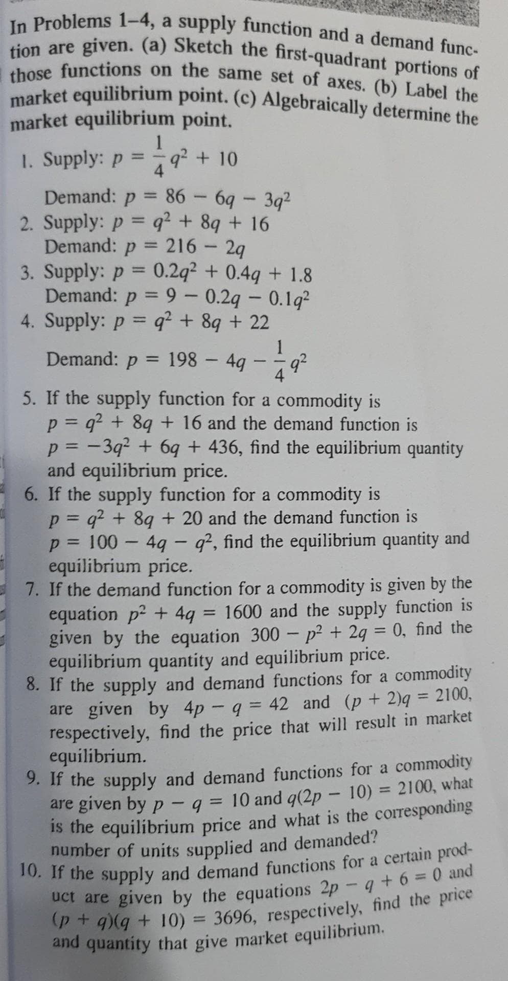 tion are given. (a) Sketch the first-quadrant portions of
In Problems 1–4, a supply function and a demand func-
market equilibrium point. (c) Algebraically determine the
those functions on the same set of axes. (b) Label the
market equilibrium point. (c) Algebraically determine the
market equilibrium point.
1
q2 +10
1. Supply: p
4
Demand: p = 86 – 6q – 3g²
2. Supply: p = q² + 89 + 16
Demand: p = 216 - 29
3. Supply: p = 0.2q² + 0.4q + 1.8
Demand: p = 9 – 0.2q – 0.1q²
4. Supply: p q² + 8g + 22
%3D
%3D
%3D
1
198 4g
4
Demand: p
%3D
5. If the supply function for a commodity is
p = q? + 8q + 16 and the demand function is
p = -3q2 + 6q + 436, find the equilibrium quantity
and equilibrium price.
6. If the supply function for a commodity is
p = q? + 8q + 20 and the demand function is
p = 100 – 49 – q², find the equilibrium quantity and
equilibrium price.
7. If the demand function for a commodity is given by the
equation p? + 4q = 1600 and the supply function is
given by the equation 300 – p² + 2g = 0, find the
equilibrium quantity and equilibrium price.
8. If the supply and demand functions for a commodity
are given by 4p - q = 42 and (p + 2)q = 2100,
respectively, find the price that will result in market
equilibrium.
9. If the supply and demand functions for a commodity
are given by p - q = 10 and q(2p - 10) = 2100, what
Is the equilibrium price and what is the corresponding
number of units supplied and demanded?
%3D
%3D
%3D
a
P+ 9g + 10) = 3696, respectively, find the price
(p +q)(q+
and quantity that give market equilibrium.
%3D
