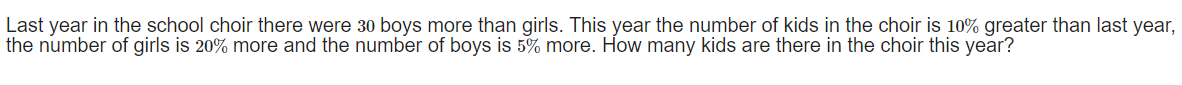Last year in the school choir there were 30 boys more than girls. This year the number of kids in the choir is 10% greater than last year,
the number of girls is 20% more and the number of boys is 5% more. How many kids are there in the choir this year?
