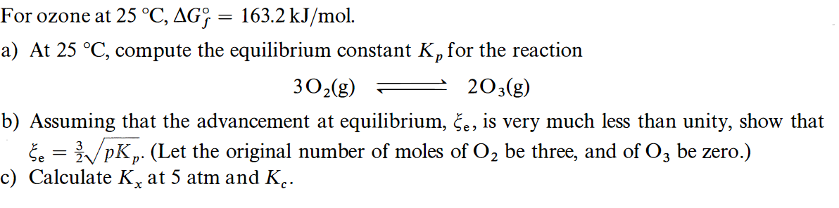 For ozone at 25 °C, AG; = 163.2 kJ/mol.
a) At 25 °C, compute the equilibrium constant K, for the reaction
302(g)
203(g)
b) Assuming that the advancement at equilibrium, če, is very much less than unity, show that
Še = /pK,. (Let the original number of moles of O, be three, and of O, be zero.)
c) Calculate K, at 5 atm and K..
