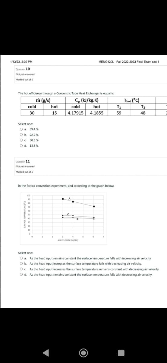 1/13/23, 2:09 PM
Question 10
Not yet answered
Marked out of 5
MENG420L-Fall 2022-2023 Final Exam slot 1
The hot efficiency through a Concentric Tube Heat Exchanger is equal to
m (g/s)
Cp (kJ/kg.K)
Thot (°C)
cold
hot
cold
hot
T1
T₂
30
15
4.17915 4.1855
59
48
Select one:
O a. 69.4%
O b. 22.2%
○ c. 30.5 %
O d. 13.8 %
Question 11
Not yet answered
Marked out of 5
In the forced convection experiment, and according to the graph below:
100
80
60
50
40
30
20
0
2
7
AIR VELOCITY (M/SEC)
Select one:
Oa. As the heat input remains constant the surface temperature falls with increasing air velocity.
Ob. As the heat input increases the surface temperature falls with decreasing air velocity.
Oc. As the heat input increases the surface temperature remains constant with decreasing air velocity.
Od. As the heat input remains constant the surface temperature falls with decreasing air velocity.