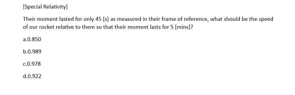 [Special Relativity]
Their moment lasted for only 45 [s] as measured in their frame of reference, what should be the speed
of our rocket relative to them so that their moment lasts for 5 [mins]?
a.0.850
b.0.989
c.0.978
d.0.922